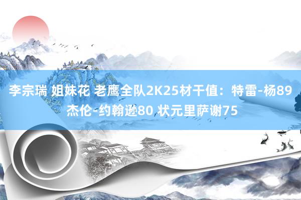李宗瑞 姐妹花 老鹰全队2K25材干值：特雷-杨89 杰伦-约翰逊80 状元里萨谢75