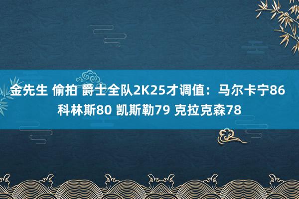 金先生 偷拍 爵士全队2K25才调值：马尔卡宁86 科林斯80 凯斯勒79 克拉克森78