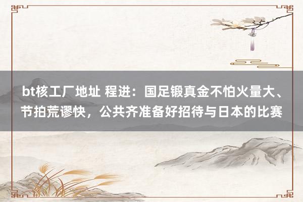 bt核工厂地址 程进：国足锻真金不怕火量大、节拍荒谬快，公共齐准备好招待与日本的比赛