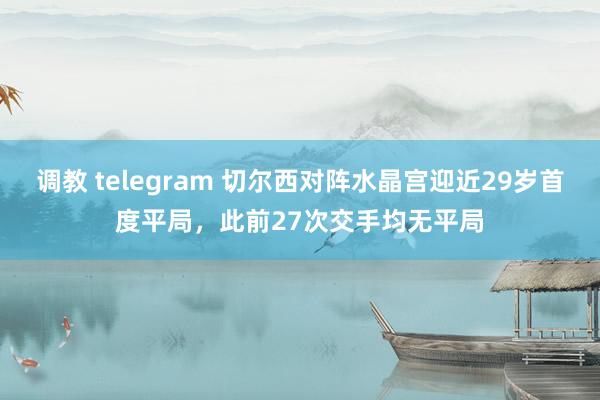调教 telegram 切尔西对阵水晶宫迎近29岁首度平局，此前27次交手均无平局