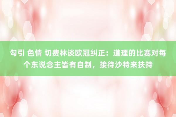 勾引 色情 切费林谈欧冠纠正：道理的比赛对每个东说念主皆有自制，接待沙特来扶持