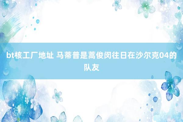 bt核工厂地址 马蒂普是蒿俊闵往日在沙尔克04的队友