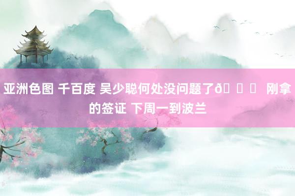 亚洲色图 千百度 吴少聪何处没问题了🆗 刚拿的签证 下周一到波兰