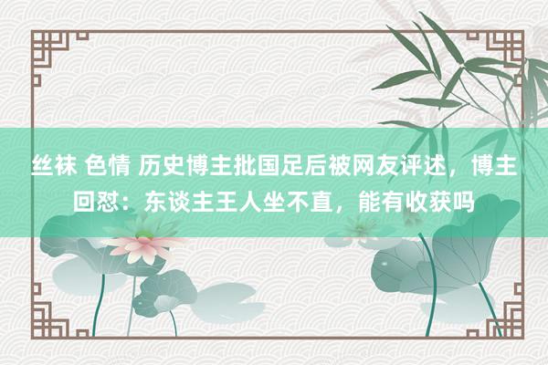 丝袜 色情 历史博主批国足后被网友评述，博主回怼：东谈主王人坐不直，能有收获吗