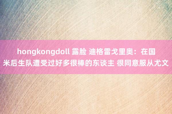 hongkongdoll 露脸 迪格雷戈里奥：在国米后生队遭受过好多很棒的东谈主 很同意服从尤文