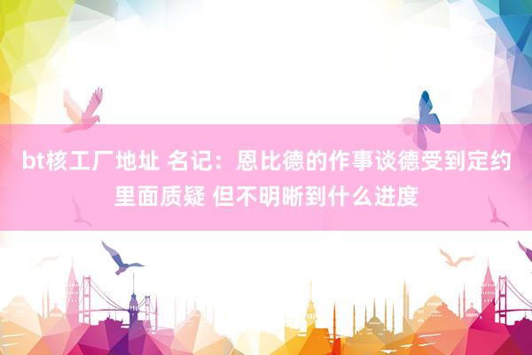 bt核工厂地址 名记：恩比德的作事谈德受到定约里面质疑 但不明晰到什么进度