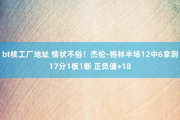bt核工厂地址 情状不俗！杰伦-格林半场12中6拿到17分1板1断 正负值+18