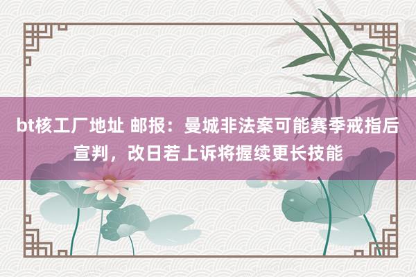 bt核工厂地址 邮报：曼城非法案可能赛季戒指后宣判，改日若上诉将握续更长技能