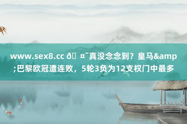 www.sex8.cc 🤯真没念念到？皇马&巴黎欧冠遭连败，5轮3负为12支权门中最多