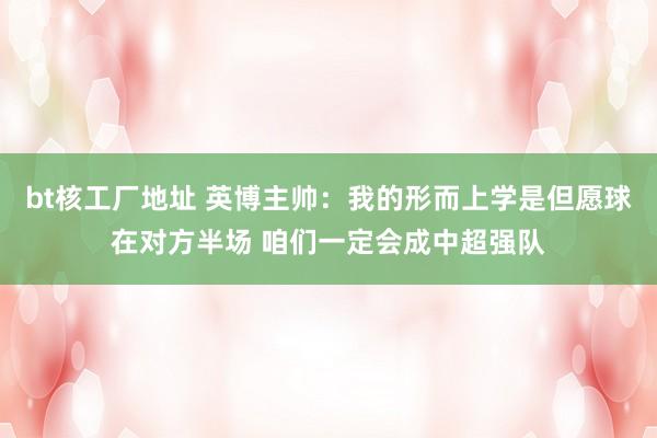 bt核工厂地址 英博主帅：我的形而上学是但愿球在对方半场 咱们一定会成中超强队
