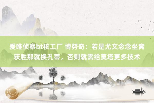 爰唯侦察bt核工厂 博努奇：若是尤文念念坐窝获胜那就换孔蒂，否则就需给莫塔更多技术