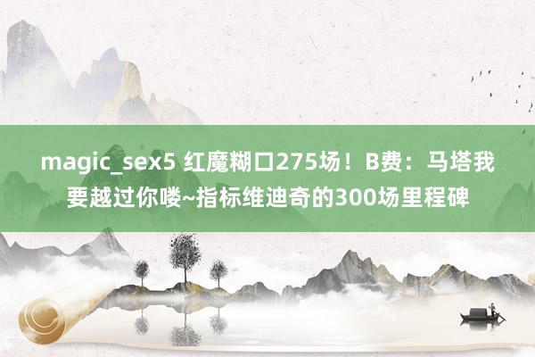 magic_sex5 红魔糊口275场！B费：马塔我要越过你喽~指标维迪奇的300场里程碑