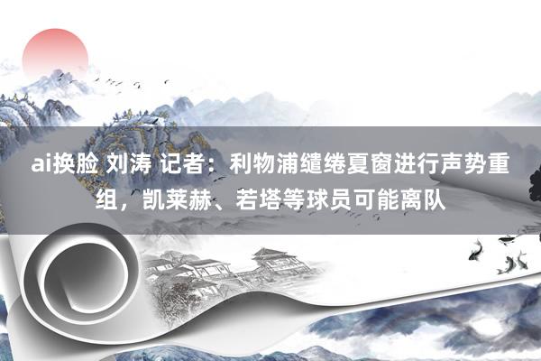 ai换脸 刘涛 记者：利物浦缱绻夏窗进行声势重组，凯莱赫、若塔等球员可能离队