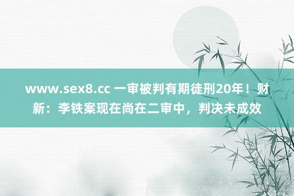 www.sex8.cc 一审被判有期徒刑20年！财新：李铁案现在尚在二审中，判决未成效