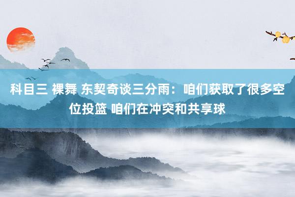 科目三 裸舞 东契奇谈三分雨：咱们获取了很多空位投篮 咱们在冲突和共享球