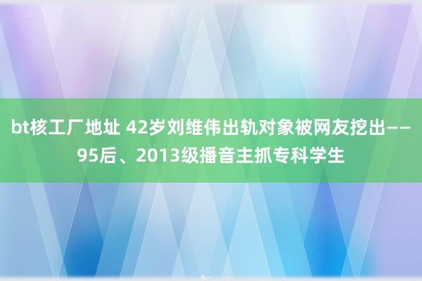 bt核工厂地址 42岁刘维伟出轨对象被网友挖出——95后、2013级播音主抓专科学生