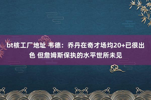 bt核工厂地址 韦德：乔丹在奇才场均20+已很出色 但詹姆斯保执的水平世所未见