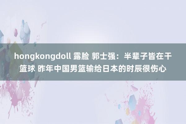 hongkongdoll 露脸 郭士强：半辈子皆在干篮球 昨年中国男篮输给日本的时辰很伤心