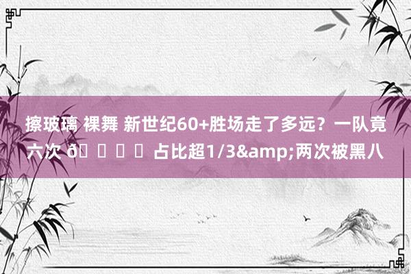 擦玻璃 裸舞 新世纪60+胜场走了多远？一队竟六次 🏆️占比超1/3&两次被黑八