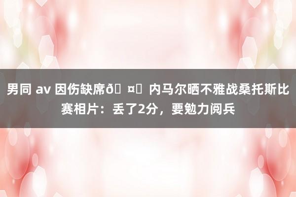 男同 av 因伤缺席🤕内马尔晒不雅战桑托斯比赛相片：丢了2分，要勉力阅兵