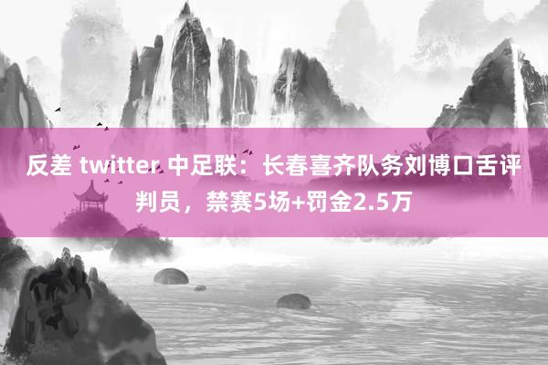 反差 twitter 中足联：长春喜齐队务刘博口舌评判员，禁赛5场+罚金2.5万