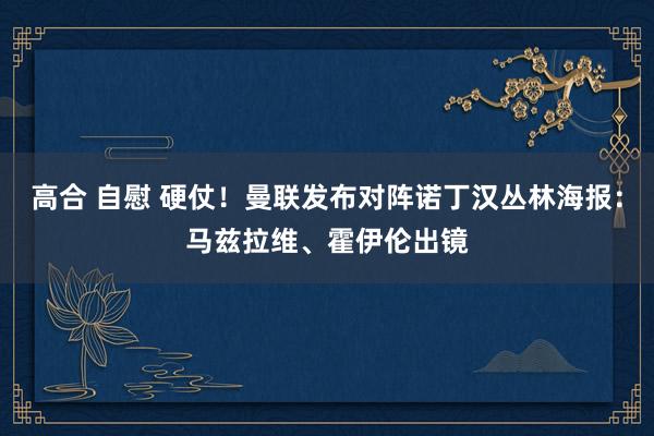 高合 自慰 硬仗！曼联发布对阵诺丁汉丛林海报：马兹拉维、霍伊伦出镜