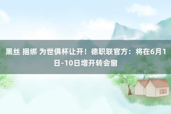 黑丝 捆绑 为世俱杯让开！德职联官方：将在6月1日-10日增开转会窗