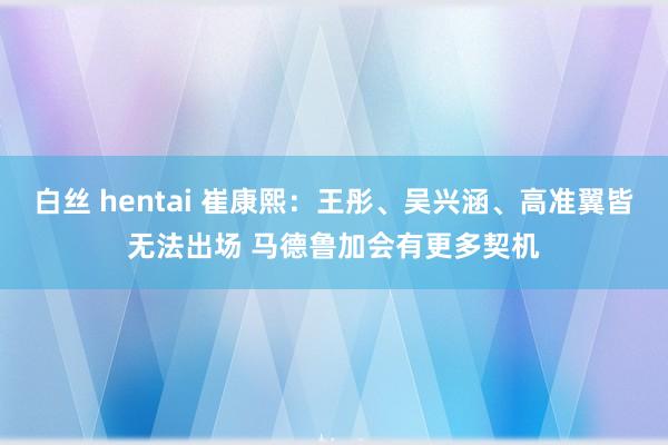 白丝 hentai 崔康熙：王彤、吴兴涵、高准翼皆无法出场 马德鲁加会有更多契机